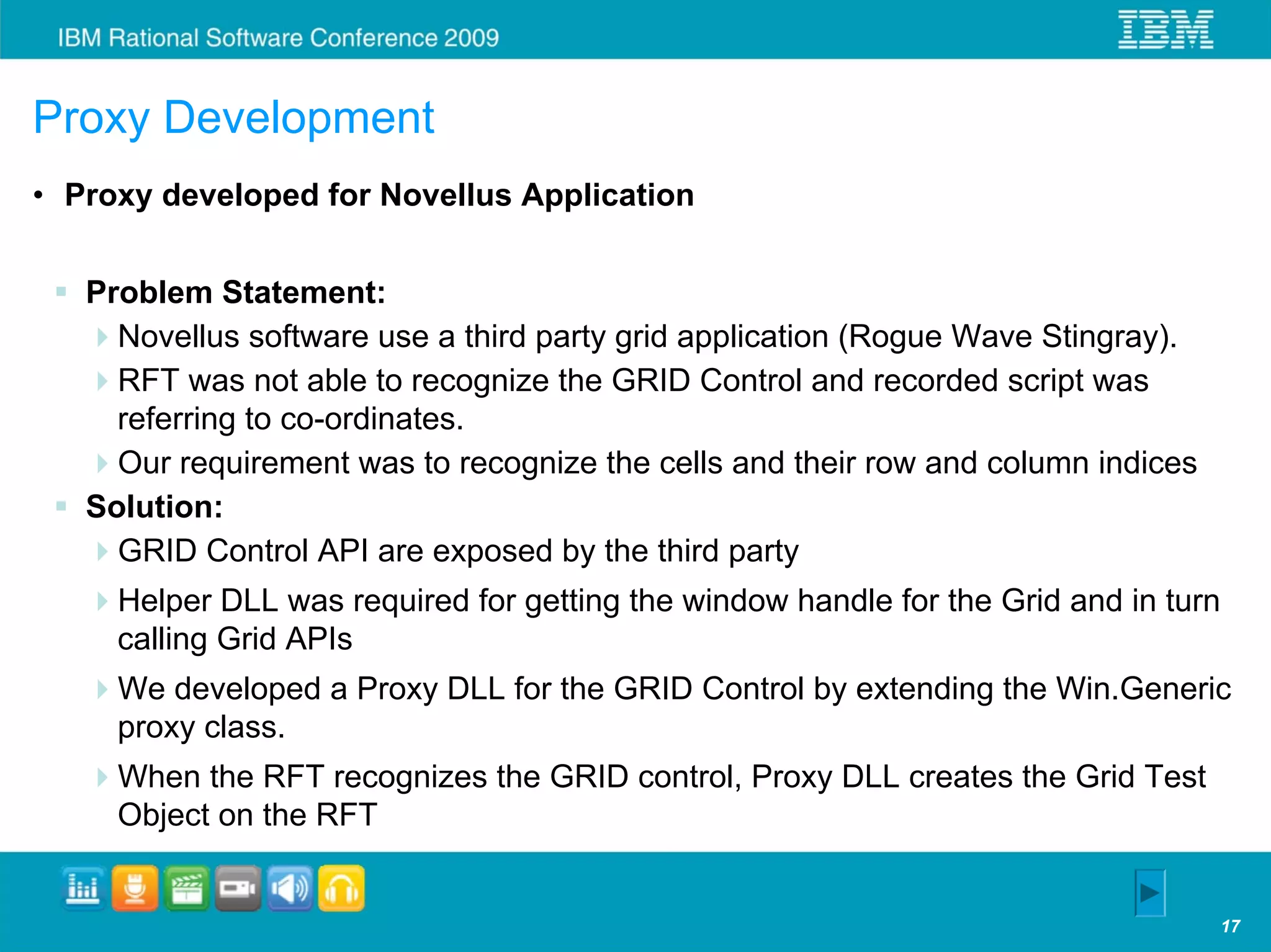 Proxy Development
• Proxy developed for Novellus Application


   Problem Statement:
     Novellus software use a third party grid application (Rogue Wave Stingray).
     RFT was not able to recognize the GRID Control and recorded script was
     referring to co-ordinates.
     Our requirement was to recognize the cells and their row and column indices
   Solution:
     GRID Control API are exposed by the third party
     Helper DLL was required for getting the window handle for the Grid and in turn
     calling Grid APIs
     We developed a Proxy DLL for the GRID Control by extending the Win.Generic
     proxy class.
     When the RFT recognizes the GRID control, Proxy DLL creates the Grid Test
     Object on the RFT


                                                                                   17
 