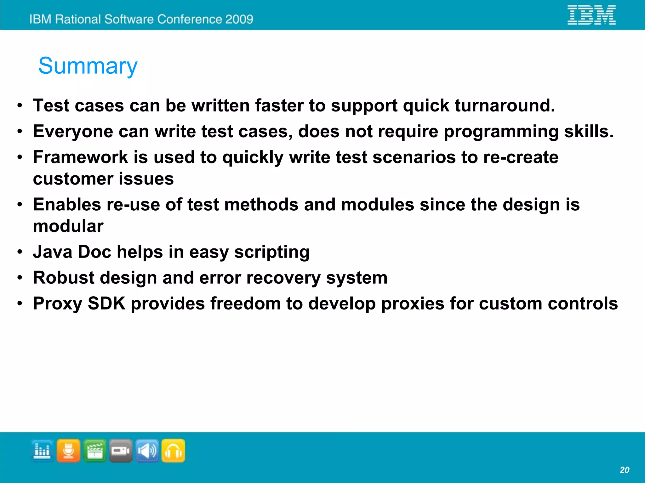Summary
• Test cases can be written faster to support quick turnaround.
• Everyone can write test cases, does not require programming skills.
• Framework is used to quickly write test scenarios to re-create
  customer issues
• Enables re-use of test methods and modules since the design is
  modular
• Java Doc helps in easy scripting
• Robust design and error recovery system
• Proxy SDK provides freedom to develop proxies for custom controls




                                                                        20
 