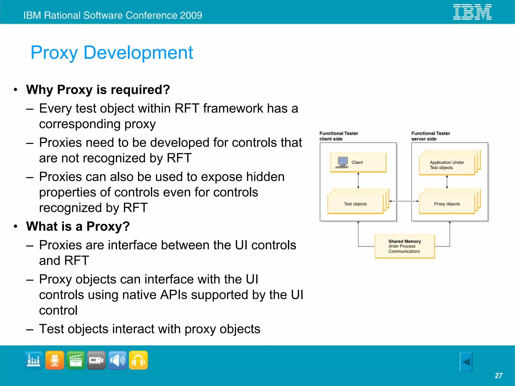 Proxy Development
• Why Proxy is required?
  – Every test object within RFT framework has a
    corresponding proxy
  – Proxies need to be developed for controls that
    are not recognized by RFT
  – Proxies can also be used to expose hidden
    properties of controls even for controls
    recognized by RFT
• What is a Proxy?
  – Proxies are interface between the UI controls
    and RFT
  – Proxy objects can interface with the UI
    controls using native APIs supported by the UI
    control
  – Test objects interact with proxy objects


                                                     27
 