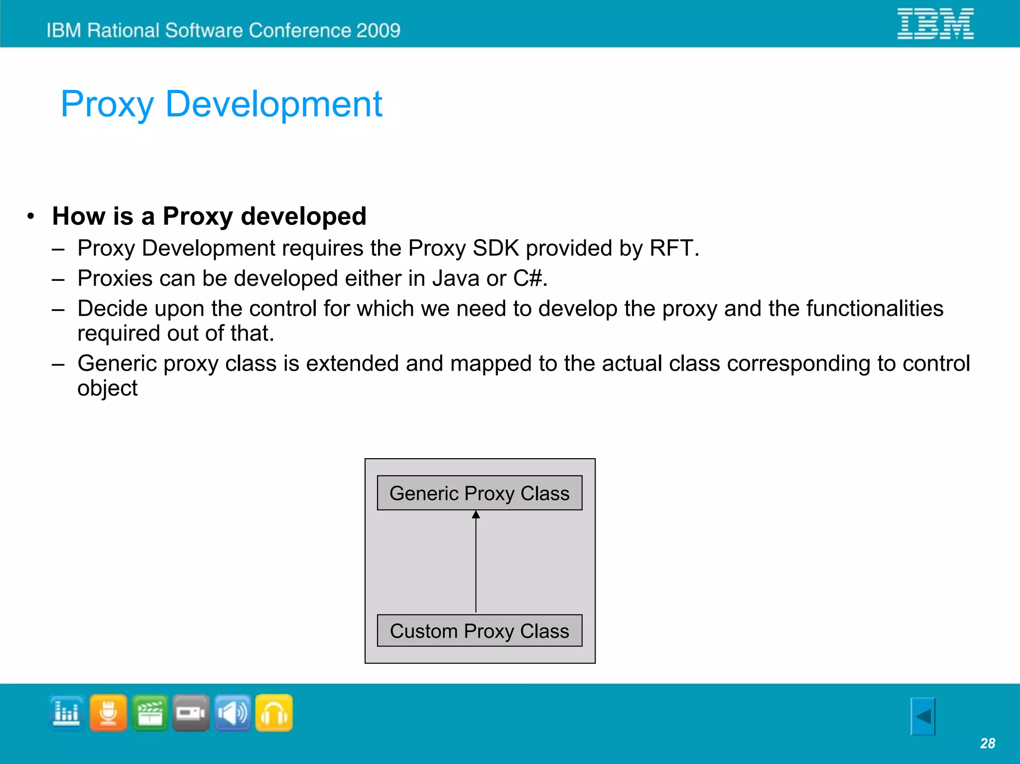 Proxy Development

• How is a Proxy developed
 – Proxy Development requires the Proxy SDK provided by RFT.
 – Proxies can be developed either in Java or C#.
 – Decide upon the control for which we need to develop the proxy and the functionalities
   required out of that.
 – Generic proxy class is extended and mapped to the actual class corresponding to control
   object



                                 Generic Proxy Class




                                 Custom Proxy Class




                                                                                             28
 