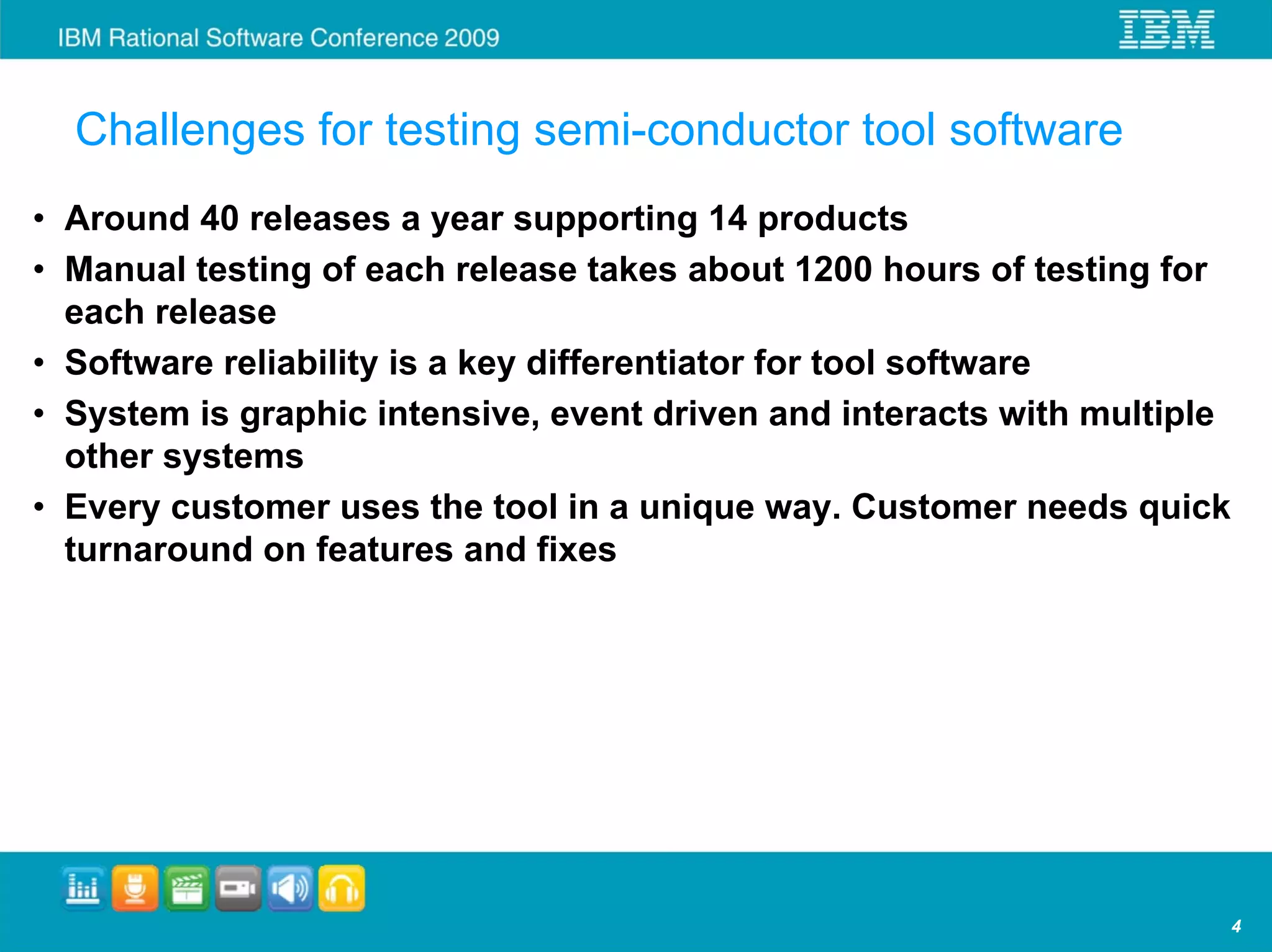 Challenges for testing semi-conductor tool software
• Around 40 releases a year supporting 14 products
• Manual testing of each release takes about 1200 hours of testing for
  each release
• Software reliability is a key differentiator for tool software
• System is graphic intensive, event driven and interacts with multiple
  other systems
• Every customer uses the tool in a unique way. Customer needs quick
  turnaround on features and fixes




                                                                          4
 