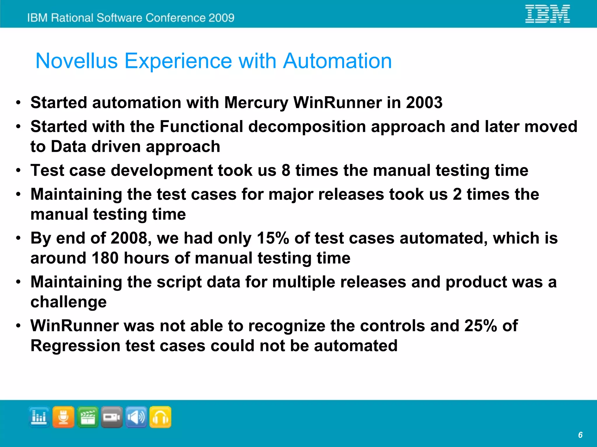 Novellus Experience with Automation
• Started automation with Mercury WinRunner in 2003
• Started with the Functional decomposition approach and later moved
  to Data driven approach
• Test case development took us 8 times the manual testing time
• Maintaining the test cases for major releases took us 2 times the
  manual testing time
• By end of 2008, we had only 15% of test cases automated, which is
  around 180 hours of manual testing time
• Maintaining the script data for multiple releases and product was a
  challenge
• WinRunner was not able to recognize the controls and 25% of
  Regression test cases could not be automated




                                                                        6
 