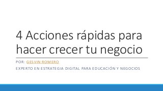 4 Acciones rápidas para
hacer crecer tu negocio
POR: GESVIN ROMERO
EXPERTO EN ESTRATEGIA DIGITAL PARA EDUCACIÓN Y NEGOCIOS
 