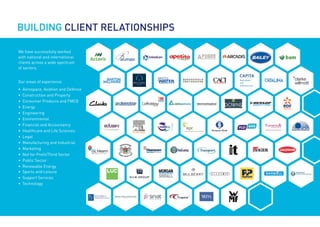 BUILDING CLIENT RELATIONSHIPS
We have successfully worked
with national and international
clients across a wide spectrum
of sectors.
Our areas of experience:
•	 Aerospace, Aviation and Defence
•	 Construction and Property
•	 Consumer Products and FMCG
•	Energy
•	Engineering
•	Environmental
•	 Financial and Accountancy
•	 Healthcare and Life Sciences
•	Legal
•	 Manufacturing and Industrial
•	Marketing
•	 Not for Profit/Third Sector
•	 Public Sector
•	 Renewable Energy
•	 Sports and Leisure
•	 Support Services
•	Technology
 