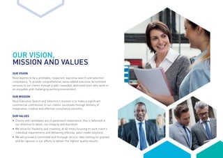OUR VISION,
MISSION AND VALUES
OUR VISION
Novo aspires to be a profitable, respected, executive search and selection
consultancy. To provide comprehensive, value-added executive recruitment
services to our clients through a well-rewarded, dedicated team who work in
an enjoyable and challenging working environment.
OUR MISSION
Novo Executive Search and Selection’s mission is to make a significant
commercial contribution to our clients’ successes through delivery of
imaginative, creative and effective consultancy solutions.
OUR VALUES
•	Clients and candidates are of paramount importance; this is reflected in
our attention to detail, our integrity and discretion
•	 We strive for flexibility and creativity, at all times focusing on each client’s
	 individual requirements and delivering effective, tailor-made solutions
•	 We will provide a committed and thorough service, take nothing for granted
	 and be rigorous in our efforts to deliver the highest quality results.
 