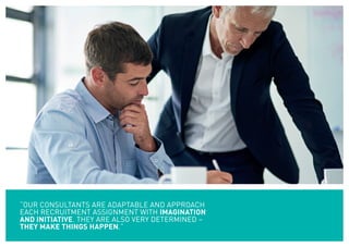 “OUR CONSULTANTS ARE ADAPTABLE AND APPROACH
EACH RECRUITMENT ASSIGNMENT WITH IMAGINATION
AND INITIATIVE. THEY ARE ALSO VERY DETERMINED –
THEY MAKE THINGS HAPPEN.”
 