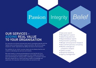 Our executive recruitment and executive search consultants operate with the
highest levels of professionalism, integrity and ethics. We strive to always
exceed our clients’ expectations by adding real value to their business.
Our ambition for our clients’ success means we are always proactive and
creative in identifying new services and markets.
We invest heavily in training and development ensuring that all of our
executive recruitment consultants apply the most reliable and effective
tools and techniques for solving clients’ challenges in a consistent manner.
We work closely with our clients and have a wealth of knowledge and
experience. Our executive recruitment skills are second to none.
OUR SERVICES -
ADDING REAL VALUE
TO YOUR ORGANISATION
IntegrityPassion Belief
•	Executive search
•	Management search
•	Advertising selection
•	Rapid database search
•	Psychometric profiling
•	Merger and acquisition research
•	Recruitment process consulting
•	Market intelligence/
	 competitor analysis
•	Salary surveys
•	Response handling
•	Agency management
 