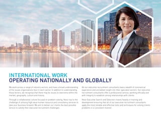 We work across a range of industry sectors, and have a broad understanding
of the issues organisations face in each sector. In addition to understanding
these factors, we recognise that there may be issues to overcome within the
market, geography, culture and history.
Through a collaborative culture focused on problem solving, Novo rise to the
challenge of utilising high value human resource and consultancy services to
take your business forward. We aim to deliver our clients the best possible
service to satisfy their executive recruitment challenges.
All our executive recruitment consultants have a wealth of commercial
experience and unrivalled insight into their specialist sectors. Our executive
recruitment consultants offer a professional service, working ethically and
with integrity to establish strong relationships with clients.
Novo Executive Search and Selection invests heavily in training and
development ensuring that all of our executive recruitment consultants
apply the most reliable and effective tools and techniques for solving clients’
problems in a consistent manner.
INTERNATIONAL WORK
OPERATING NATIONALLY AND GLOBALLY
 