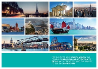 “WE DIG DEEP AND SEARCH WIDELY. WE
COMBINE PRECISION AND ATTENTION TO
DETAIL WITH CREATIVITY AND THE ABILITY
TO SEE THE BIG PICTURE.”
 