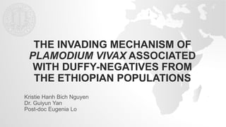 THE INVADING MECHANISM OF
PLAMODIUM VIVAX ASSOCIATED
WITH DUFFY-NEGATIVES FROM
THE ETHIOPIAN POPULATIONS
Kristie Hanh Bich Nguyen
Dr. Guiyun Yan
Post-doc Eugenia Lo
 