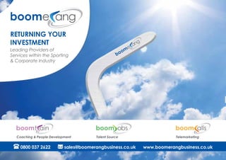 Returning your
investment
Leading Providers of
Services within the Sporting
& Corporate Industry
0800 037 2622 sales@boomerangbusiness.co.uk www.boomerangbusiness.co.uk
Talent SourceCoaching & People Development Telemarketing
 
