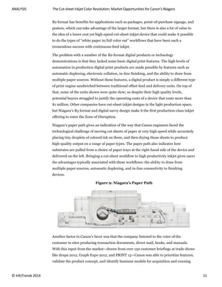ANALYSIS The Cut-sheet Inkjet Color Revolution: Market Opportunities for Canon’s Niagara
© InfoTrends 2014 11
B2 format has benefits for applications such as packages, point-of-purchase signage, and
posters, which can take advantage of the larger format, but there is also a lot of value to
the idea of a lower cost yet high-speed cut-sheet inkjet device that could make it possible
to do the types of “white paper in/full color out” workflows that have been such a
tremendous success with continuous-feed inkjet.
The problem with a number of the B2-format digital products or technology
demonstrations is that they lacked some basic digital print features. The high levels of
automation in production digital print products are made possible by features such as
automatic duplexing, electronic collation, in-line finishing, and the ability to draw from
multiple paper sources. Without these features, a digital product is simply a different type
of print engine sandwiched between traditional offset feed and delivery units. On top of
that, some of the units shown were quite slow; so despite their high quality levels,
potential buyers struggled to justify the operating costs of a device that costs more than
$1 million. Other companies have cut-sheet inkjet designs in the light production space,
but Niagara’s B3 format and digital-savvy design make it the first production-class inkjet
offering to enter the Zone of Disruption.
Niagara’s paper path gives an indication of the way that Canon engineers faced the
technological challenge of moving cut sheets of paper at very high speed while accurately
placing tiny droplets of colored ink on them, and then drying those sheets to produce
high-quality output on a range of paper types. The paper path also indicates how
substrates are pulled from a choice of paper trays at the right-hand side of the device and
delivered on the left. Bringing a cut-sheet workflow to high productivity inkjet gives users
the advantages typically associated with these workflows: the ability to draw from
multiple paper sources, automatic duplexing, and in-line connectivity to finishing
devices.
Figure 9: Niagara’s Paper Path
Another factor in Canon’s favor was that the company listened to the voice of the
customer in sites producing transaction documents, direct mail, books, and manuals.
With this input from the market—drawn from over 150 customer briefings at trade shows
like drupa 2012, Graph Expo 2012, and PRINT 13—Canon was able to prioritize features,
validate the product concept, and identify business models for acquisition and running
 