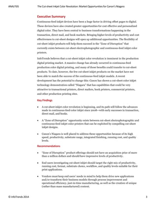 ANALYSIS The Cut-sheet Inkjet Color Revolution: Market Opportunities for Canon’s Niagara
© InfoTrends 2014 3
Executive Summary
Continuous-feed inkjet devices have been a huge factor in driving offset pages to digital.
These devices have also created greater opportunities for cost effective and personalized
digital color. They have been central to business transformations happening in the
transaction, direct mail, and book markets. Bringing higher levels of productivity and cost
effectiveness to cut-sheet designs will open up additional opportunities. The flexibility of
cut-sheet inkjet products will help them succeed in the “Zone of Disruption” that
currently exists between cut-sheet electrophotographic and continuous-feed inkjet color
printers.
InfoTrends believes that a cut-sheet inkjet color revolution is imminent in the production
digital printing market. A massive change has already occurred in continuous-feed
production color digital printing, and many of those benefits could transfer to cut-sheet
products. To date, however, the few cut-sheet inkjet products on the market have not
been able to match the success of the continuous-feed inkjet models. A recent
development has the potential to change this: Canon has shown a cut-sheet color inkjet
technology demonstration called “Niagara” that has capabilities that could be very
attractive to transactional printers, direct mailers, book printers, commercial printers,
and other production printing sites.
Key Findings
 A cut-sheet inkjet color revolution is beginning, and its path will follow the advances
made in continuous-feed color inkjet since 2008—with early successes in transaction,
direct mail, and books.
 A “Zone of Disruption” opportunity exists between cut-sheet electrophotographic and
continuous-feed inkjet color printers that can be exploited by compelling cut-sheet
inkjet designs.
 Canon’s Niagara is well placed to address these opportunities because of its high
speed, productivity, substrate range, integrated finishing, running cost, and quality
levels.
Recommendations
 “Zone of Disruption” product offerings should not have an acquisition price of more
than a million dollars and should have impressive levels of productivity.
 End users investigating cut-sheet inkjet should target the right mix of productivity,
running cost, format, substrate choice, workflow, and quality levels suitable for their
print applications.
 Vendors must keep end users’ needs in mind to help them drive new applications
and/or transform their business models through process improvement and
operational efficiency, just-in-time manufacturing, as well as the creation of unique
(rather than mass manufactured) content.
 