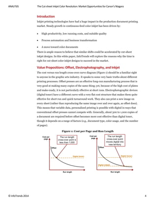 ANALYSIS The Cut-sheet Inkjet Color Revolution: Market Opportunities for Canon’s Niagara
© InfoTrends 2014 4
Introduction
Inkjet printing technologies have had a huge impact in the production document printing
market. Steady growth in continuous-feed color inkjet has been driven by:
 High productivity, low running costs, and suitable quality
 Process automation and business transformation
 A move toward color documents
There is ample reason to believe that similar shifts could be accelerated by cut-sheet
inkjet designs. In this white paper, InfoTrends will explore the reasons why the time is
right for cut-sheet color inkjet designs to succeed in the market.
Value Propositions: Offset, Electrophotography, and Inkjet
The cost versus run length cross-over curve diagram (Figure 1) should be a familiar sight
to anyone in the graphic arts industry. It speaks to some very basic truths about different
printing processes. Offset presses are an effective long-run manufacturing process that is
very good at making many copies of the same thing; yet, because of the high cost of plates
and make-ready, it is not particularly effective at short runs. Electrophotographic devices
(digital toner) have a different curve with a very flat cost structure that makes them quite
effective for short run and quick turnaround work. They also can print a new image on
every sheet (rather than reproducing the same image over and over again, as offset does).
This means that variable data, personalized printing is possible with digital in ways that
conventional offset presses cannot compete with. Generally, about 500 to 1,000 copies of
a document are required before offset becomes more cost effective than digital toner,
though it depends on a range of factors (e.g., document type, color usage, and the number
of pages).
Figure 1: Cost per Page and Run Length
Run length
Cost per
page
Offset
Digital (toner)
The run length
cross-over point is
less than 1,000
Run length
Cost per
page
Offset
Digital (toner)
The run length
cross-over point
moves digital into
new territory
Digital (inkjet)
 