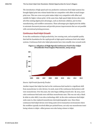 ANALYSIS The Cut-sheet Inkjet Color Revolution: Market Opportunities for Canon’s Niagara
© InfoTrends 2014 5
The introduction of high speed and very productive continuous-feed inkjet systems has
brought digital print into volume bands that are competitive with offset at much longer
print runs. This new cross-over point makes inkjet very competitive with offset and
suitable for higher volume print. At the same time, high-speed inkjet devices also retain
all of the existing digital print advantages, such as electronic collation, just-in-time
manufacturing, and workflow automation. These advantages give digital print the ability
to automate document processes and provide process improvements that are not possible
with conventional printing processes.
Continuous-feed Inkjet Growth
It was this combination of high productivity, low running costs, and acceptable quality
that laid the foundation for the rapid growth in high-speed continuous-feed color inkjet
systems. Continuous-feed color inkjet placements have risen steadily since around 2008.
Figure 2: Adoption of High-Speed Continuous-Feed Color Inkjet
(Worldwide Print Engine Placements, 2005-2013)
Source: InfoTrends Quarterly Tracker
Another impact that inkjet has had on the continuous-feed market is a significant shift
from monochrome to color devices. In 2006, most of the continuous-feed printers sold
were monochrome. Over the years, the ratio began shifting toward color. By 2013, more
color continuous-feed units were sold than monochrome ones. This was not only a black
& white to color shift, it was also a technology shift. As the color continuous-feed inkjet
units came in, they replaced monochrome electrophotographic ones. Since these
continuous-feed inkjet devices were being used a lot in transaction environments where
the workflow typically involved offset pre-printed forms, not only was monochrome toner
losing volume to inkjet—offset presses were also losing volume to inkjet.
0
100
200
300
400
500
2005 2006 2007 2008 2009 2010 2011 2012 2013
PrintEngines
 