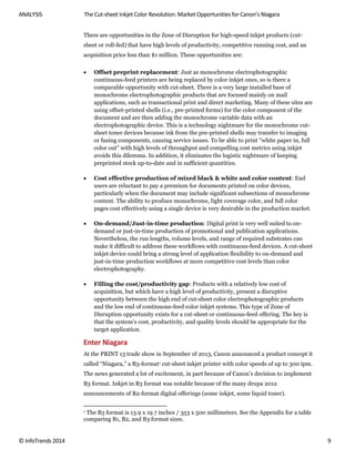 ANALYSIS The Cut-sheet Inkjet Color Revolution: Market Opportunities for Canon’s Niagara
© InfoTrends 2014 9
There are opportunities in the Zone of Disruption for high-speed inkjet products (cut-
sheet or roll-fed) that have high levels of productivity, competitive running cost, and an
acquisition price less than $1 million. These opportunities are:
 Offset preprint replacement: Just as monochrome electrophotographic
continuous-feed printers are being replaced by color inkjet ones, so is there a
comparable opportunity with cut-sheet. There is a very large installed base of
monochrome electrophotographic products that are focused mainly on mail
applications, such as transactional print and direct marketing. Many of these sites are
using offset-printed shells (i.e., pre-printed forms) for the color component of the
document and are then adding the monochrome variable data with an
electrophotographic device. This is a technology nightmare for the monochrome cut-
sheet toner devices because ink from the pre-printed shells may transfer to imaging
or fusing components, causing service issues. To be able to print “white paper in, full
color out” with high levels of throughput and compelling cost metrics using inkjet
avoids this dilemma. In addition, it eliminates the logistic nightmare of keeping
preprinted stock up-to-date and in sufficient quantities.
 Cost effective production of mixed black & white and color content: End
users are reluctant to pay a premium for documents printed on color devices,
particularly when the document may include significant subsections of monochrome
content. The ability to produce monochrome, light coverage color, and full color
pages cost effectively using a single device is very desirable in the production market.
 On-demand/Just-in-time production: Digital print is very well suited to on-
demand or just-in-time production of promotional and publication applications.
Nevertheless, the run lengths, volume levels, and range of required substrates can
make it difficult to address these workflows with continuous-feed devices. A cut-sheet
inkjet device could bring a strong level of application flexibility to on-demand and
just-in-time production workflows at more competitive cost levels than color
electrophotography.
 Filling the cost/productivity gap: Products with a relatively low cost of
acquisition, but which have a high level of productivity, present a disruptive
opportunity between the high end of cut-sheet color electrophotographic products
and the low end of continuous-feed color inkjet systems. This type of Zone of
Disruption opportunity exists for a cut-sheet or continuous-feed offering. The key is
that the system’s cost, productivity, and quality levels should be appropriate for the
target application.
Enter Niagara
At the PRINT 13 trade show in September of 2013, Canon announced a product concept it
called “Niagara,” a B3-format1 cut-sheet inkjet printer with color speeds of up to 300 ipm.
The news generated a lot of excitement, in part because of Canon’s decision to implement
B3 format. Inkjet in B3 format was notable because of the many drupa 2012
announcements of B2-format digital offerings (some inkjet, some liquid toner).
1 The B3 format is 13.9 x 19.7 inches / 353 x 500 millimeters. See the Appendix for a table
comparing B1, B2, and B3 format sizes.
 
