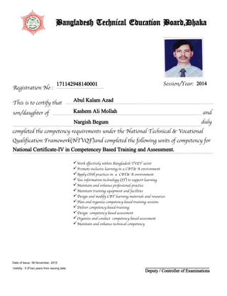 Registration No :
Session/Year:
This is to certify that
son/daughter of
171142948140001
Abul Kalam Azad
Kashem Ali Mollah
Nargish Begum
2014
completed the competency requirements under the National Technical & Vocational
Qualification Framework(NTVQF)and completed the following units of competency for
duly
National Certificate-IV in Competencey Based Training and Assessment.
and
Bangladesh Technical Education Board,Dhaka
Work effectively within Bangladesh TVET sector
Promote inclusive learning in a CBT& A environment
Apply OSH practices in a CBT& A environment
Use information technology (IT) to support learning
Maintain and enhance professional practice
Maintain training equipment and facilities
Design and modify CBT learning materials and resources
Plan and organize competency based training sessions
Deliver competency based training
Design competency based assessment
Organize and conduct competency based assessment
Maintain and enhance technical competency
Deputy / Controller of Examinations
06 November, 2015
Validity : 5 (Five) years from issuing date
Date of Issue:
 
