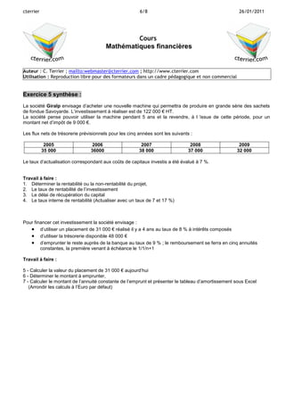 cterrier

6/8

26/01/2011

Cours
Mathématiques financières

Auteur : C. Terrier ; mailto:webmaster@cterrier.com ; http://www.cterrier.com
Utilisation : Reproduction libre pour des formateurs dans un cadre pédagogique et non commercial

Exercice 5 synthèse :
La société Giralp envisage d’acheter une nouvelle machine qui permettra de produire en grande série des sachets
de fondue Savoyarde. L’investissement à réaliser est de 122 000 € HT.
La société pense pouvoir utiliser la machine pendant 5 ans et la revendre, à l ‘issue de cette période, pour un
montant net d’impôt de 9 000 €.
Les flux nets de trésorerie prévisionnels pour les cinq années sont les suivants :
2005
35 000

2006
36000

2007
38 000

2008
37 000

2009
32 000

Le taux d’actualisation correspondant aux coûts de capitaux investis a été évalué à 7 %.

Travail à faire :
1. Déterminer la rentabilité ou la non-rentabilité du projet,
2. Le taux de rentabilité de l’investissement
3. Le délai de récupération du capital
4. Le taux interne de rentabilité (Actualiser avec un taux de 7 et 17 %)

Pour financer cet investissement la société envisage :
 d’utiliser un placement de 31 000 € réalisé il y a 4 ans au taux de 8 % à intérêts composés
 d’utiliser la trésorerie disponible 48 000 €
 d’emprunter le reste auprès de la banque au taux de 9 % ; le remboursement se ferra en cinq annuités
constantes, la première venant à échéance le 1/1/n+1
Travail à faire :
5 - Calculer la valeur du placement de 31 000 € aujourd’hui
6 - Déterminer le montant à emprunter,
7 - Calculer le montant de l’annuité constante de l’emprunt et présenter le tableau d’amortissement sous Excel
(Arrondir les calculs à l’Euro par défaut)

 