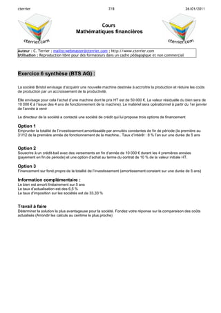 cterrier

7/8

26/01/2011

Cours
Mathématiques financières

Auteur : C. Terrier ; mailto:webmaster@cterrier.com ; http://www.cterrier.com
Utilisation : Reproduction libre pour des formateurs dans un cadre pédagogique et non commercial

Exercice 6 synthèse (BTS AG) :
La société Bristol envisage d’acquérir une nouvelle machine destinée à accroître la production et réduire les coûts
de production par un accroissement de la productivité.
Elle envisage pour cela l’achat d’une machine dont le prix HT est de 50 000 €. La valeur résiduelle du bien sera de
10 000 € à l’issue des 4 ans de fonctionnement de la machine). Le matériel sera opérationnel à partir du 1er janvier
de l’année à venir
Le directeur de la société a contacté une société de crédit qui lui propose trois options de financement

Option 1
Emprunter la totalité de l’investissement amortissable par annuités constantes de fin de période (la première au
31/12 de la première année de fonctionnement de la machine.. Taux d’intérêt : 8 % l’an sur une durée de 5 ans

Option 2
Souscrire à un crédit-bail avec des versements en fin d’année de 10 000 € durant les 4 premières années
(payement en fin de période) et une option d’achat au terme du contrat de 10 % de la valeur initiale HT.

Option 3
Financement sur fond propre de la totalité de l’investissement (amortissement constant sur une durée de 5 ans)

Information complémentaire :
Le bien est amorti linéairement sur 5 ans
Le taux d’actualisation est des 6,5 %
Le taux d’imposition sur les sociétés est de 33,33 %

Travail à faire
Déterminer la solution la plus avantageuse pour la société. Fondez votre réponse sur la comparaison des coûts
actualisés (Arrondir les calculs au centime le plus proche)

 