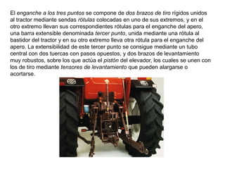 El enganche a los tres puntos se compone de dos brazos de tiro rígidos unidos
al tractor mediante sendas rótulas colocadas en uno de sus extremos, y en el
otro extremo llevan sus correspondientes rótulas para el enganche del apero,
una barra extensible denominada tercer punto, unida mediante una rótula al
bastidor del tractor y en su otro extremo lleva otra rótula para el enganche del
apero. La extensibilidad de este tercer punto se consigue mediante un tubo
central con dos tuercas con pasos opuestos, y dos brazos de levantamiento
muy robustos, sobre los que actúa el pistón del elevador, los cuales se unen con
los de tiro mediante tensores de levantamiento que pueden alargarse o
acortarse.
 