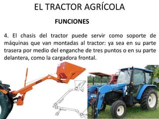 EL TRACTOR AGRÍCOLA
4. El chasis del tractor puede servir como soporte de
máquinas que van montadas al tractor: ya sea en su parte
trasera por medio del enganche de tres puntos o en su parte
delantera, como la cargadora frontal.
FUNCIONES
 