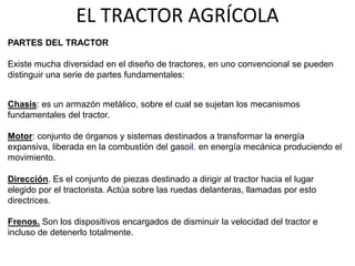 EL TRACTOR AGRÍCOLA
PARTES DEL TRACTOR
Existe mucha diversidad en el diseño de tractores, en uno convencional se pueden
distinguir una serie de partes fundamentales:
Chasis: es un armazón metálico, sobre el cual se sujetan los mecanismos
fundamentales del tractor.
Motor: conjunto de órganos y sistemas destinados a transformar la energía
expansiva, liberada en la combustión del gasoil. en energía mecánica produciendo el
movimiento.
Dirección. Es el conjunto de piezas destinado a dirigir al tractor hacia el lugar
elegido por el tractorista. Actúa sobre las ruedas delanteras, llamadas por esto
directrices.
Frenos. Son los dispositivos encargados de disminuir la velocidad del tractor e
incluso de detenerlo totalmente.
 