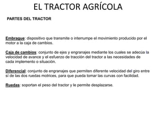 EL TRACTOR AGRÍCOLA
Embrague: dispositivo que transmite o interrumpe el movimiento producido por el
motor a la caja de cambios.
Caja de cambios: conjunto de ejes y engranajes mediante los cuales se adecúa la
velocidad de avance y el esfuerzo de tracción del tractor a las necesidades de
cada implemento o situación.
Diferencial: conjunto de engranajes que permiten diferente velocidad del giro entre
sí de las dos ruedas motrices, para que pueda tomar las curvas con facilidad.
Ruedas: soportan el peso del tractor y le permite desplazarse.
PARTES DEL TRACTOR
 