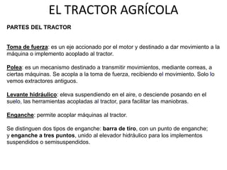 Toma de fuerza: es un eje accionado por el motor y destinado a dar movimiento a la
máquina o implemento acoplado al tractor.
Polea: es un mecanismo destinado a transmitir movimientos, mediante correas, a
ciertas máquinas. Se acopla a la toma de fuerza, recibiendo el movimiento. Solo lo
vemos extractores antiguos.
Levante hidráulico: eleva suspendiendo en el aire, o desciende posando en el
suelo, las herramientas acopladas al tractor, para facilitar las maniobras.
Enganche: permite acoplar máquinas al tractor.
Se distinguen dos tipos de enganche: barra de tiro, con un punto de enganche;
y enganche a tres puntos, unido al elevador hidráulico para los implementos
suspendidos o semisuspendidos.
EL TRACTOR AGRÍCOLA
PARTES DEL TRACTOR
 