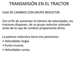 CAJA DE CAMBIOS CON GRUPO REDUCTOR
Con el fin de aumentar el número de velocidades, los
tractores disponen, de un grupo reductor colocado
antes de la caja de cambios propiamente dicha.
La palanca reductora tiene tres posiciones:
• Velocidades largas
• Punto muerto.
• Velocidades cortas.
TRANSMISIÓN EN EL TRACTOR
 
