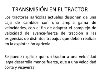 Los tractores agrícolas actuales disponen de una
caja de cambios con una amplia gama de
velocidades, con el fin de adaptar el complejo de
velocidad de avance-fuerza de tracción a las
exigencias de distintos trabajos que deben realizar
en la explotación agrícola.
Se puede explicar que un tractor a una velocidad
larga desarrolla menos fuerza, que a una velocidad
corta y viceversa.
TRANSMISIÓN EN EL TRACTOR
 