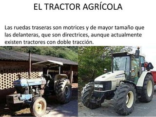 EL TRACTOR AGRÍCOLA
Las ruedas traseras son motrices y de mayor tamaño que
las delanteras, que son directrices, aunque actualmente
existen tractores con doble tracción.
 