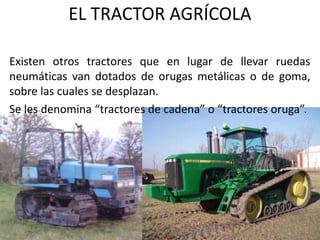 EL TRACTOR AGRÍCOLA
Existen otros tractores que en lugar de llevar ruedas
neumáticas van dotados de orugas metálicas o de goma,
sobre las cuales se desplazan.
Se les denomina “tractores de cadena” o “tractores oruga”.
 