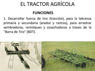 EL TRACTOR AGRÍCOLA
1. Desarrollar fuerza de tiro (tracción), para la labranza
primaria y secundaria (arados y rastras), para arrastrar
sembradoras, remolques y cosechadoras a traves de la
"Barra de Tiro" (BDT).
FUNCIONES
 