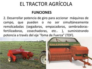 EL TRACTOR AGRÍCOLA
2. Desarrollar potencia de giro para accionar máquinas de
campo, que pueden o no ser simultáneamente
remolcadadas (segadoras, empacadoras, sembradoras-
fertilizadoras, cosechadoras, etc.. ), suministrando
potencia a través del eje 'Toma de Fuerza" (TDF).
FUNCIONES
 