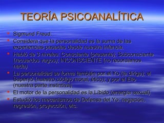 TEORÍA PSICOANALÍTICATEORÍA PSICOANALÍTICA
 Sigmund Freud.Sigmund Freud.
 Considera que la personalidad es la suma de lasConsidera que la personalidad es la suma de las
experiencias pasadas desde nuestra infancia.experiencias pasadas desde nuestra infancia.
 Habló de 3 niveles: Consciente (presente); SubconscienteHabló de 3 niveles: Consciente (presente); Subconsciente
(recuerdos vagos); INCONSCIENTE (no recordamos(recuerdos vagos); INCONSCIENTE (no recordamos
nada)nada)
 La personalidad se forma también por el Yo (la dirige); elLa personalidad se forma también por el Yo (la dirige); el
Superyó (nuestro código moral, ético); y por el ElloSuperyó (nuestro código moral, ético); y por el Ello
(nuestra parte instintiva)(nuestra parte instintiva)
 El motor de la personalidad es la Líbido (energía sexual)El motor de la personalidad es la Líbido (energía sexual)
 Estudió los mecanismos de Defensa del Yo: negación,Estudió los mecanismos de Defensa del Yo: negación,
regresión, proyección, etc.regresión, proyección, etc.
 