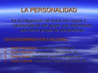 LA PERSONALIDADLA PERSONALIDAD
Es la integración de todos los rasgos yEs la integración de todos los rasgos y
características del sujeto que determinancaracterísticas del sujeto que determinan
una forma propia de comportarseuna forma propia de comportarse..
ESTÁ DETERMINADA POR 4 FACTORES:ESTÁ DETERMINADA POR 4 FACTORES:
1.1. Factor Hereditario:Factor Hereditario: biológicos, aptitudes, etc.biológicos, aptitudes, etc.
2.2. Factor Psíquico:Factor Psíquico: sentimientos, autoestima, etc.sentimientos, autoestima, etc.
3.3. Factor Social:Factor Social: clase social, grupo de amigos, etc.clase social, grupo de amigos, etc.
4.4. Factor Cultural:Factor Cultural: costumbres, religión, educación, etc.costumbres, religión, educación, etc.
 