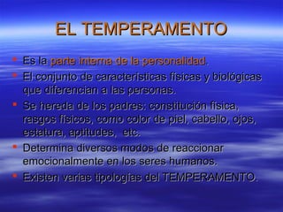 EL TEMPERAMENTOEL TEMPERAMENTO
 Es laEs la parte interna de la personalidadparte interna de la personalidad..
 El conjunto de características físicas y biológicasEl conjunto de características físicas y biológicas
que diferencian a las personas.que diferencian a las personas.
 Se hereda de los padres: constitución física,Se hereda de los padres: constitución física,
rasgos físicos, como color de piel, cabello, ojos,rasgos físicos, como color de piel, cabello, ojos,
estatura, aptitudes, etc.estatura, aptitudes, etc.
 Determina diversos modos de reaccionarDetermina diversos modos de reaccionar
emocionalmente en los seres humanos.emocionalmente en los seres humanos.
 Existen varias tipologías del TEMPERAMENTO.Existen varias tipologías del TEMPERAMENTO.
 