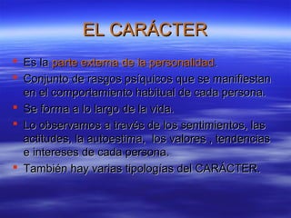 EL CARÁCTEREL CARÁCTER
 Es laEs la parte externa de la personalidadparte externa de la personalidad..
 Conjunto de rasgos psíquicos que se manifiestanConjunto de rasgos psíquicos que se manifiestan
en el comportamiento habitual de cada persona.en el comportamiento habitual de cada persona.
 Se forma a lo largo de la vida.Se forma a lo largo de la vida.
 Lo observamos a través de los sentimientos, lasLo observamos a través de los sentimientos, las
actitudes, la autoestima, los valores , tendenciasactitudes, la autoestima, los valores , tendencias
e intereses de cada persona.e intereses de cada persona.
 También hay varias tipologías del CARÁCTER.También hay varias tipologías del CARÁCTER.
 
