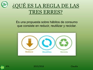 4ºA 2015/2016 Claudia
¿QUÉ ES LA REGLA DE LAS
TRES ERRES?
Es una propuesta sobre hábitos de consumo
que consiste en reducir, reutilizar y reciclar.
 