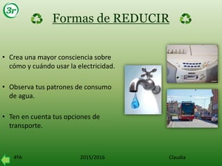4ºA 2015/2016 Claudia
Formas de REDUCIR
• Crea una mayor consciencia sobre
cómo y cuándo usar la electricidad.
• Observa tus patrones de consumo
de agua.
• Ten en cuenta tus opciones de
transporte.
 