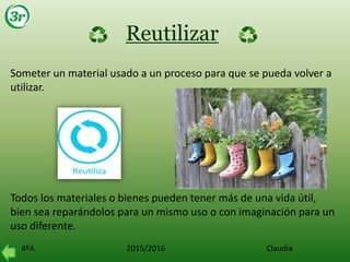 4ºA 2015/2016 Claudia
Reutilizar
Someter un material usado a un proceso para que se pueda volver a
utilizar.
Todos los materiales o bienes pueden tener más de una vida útil,
bien sea reparándolos para un mismo uso o con imaginación para un
uso diferente.
 