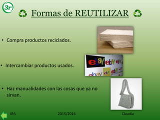 4ºA 2015/2016 Claudia
Formas de REUTILIZAR
• Compra productos reciclados.
• Intercambiar productos usados.
• Haz manualidades con las cosas que ya no
sirvan.
 
