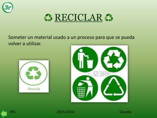 4ºA 2015/2016 Claudia
RECICLAR
Someter un material usado a un proceso para que se pueda
volver a utilizar.
 