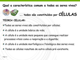Qual a característica comum a todos os seres vivos?


                 …. todos são constituídos por       CÉLULAS
TEORIA CELULAR:

   Todos os seres vivos são constituídos por células;

    A célula é a unidade básica de vida;

    A célula é a unidade mais pequena que consegue realizar
  processos vitais como a respiração e a digestão;

    A célula é a unidade morfológica e fisiológica dos seres vivos;

    Todas as células resultam de outra célula pré-existente.

Page  2                                           cagalhão
 