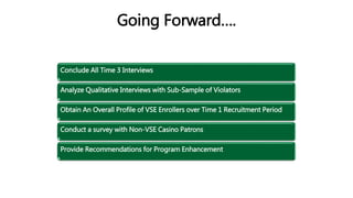Going Forward….
Conclude All Time 3 Interviews
Analyze Qualitative Interviews with Sub-Sample of Violators
Obtain An Overall Profile of VSE Enrollers over Time 1 Recruitment Period
Conduct a survey with Non-VSE Casino Patrons
Provide Recommendations for Program Enhancement
 