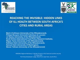 REACHING THE INVISIBLE: HIDDEN LINKS
   OF ILL HEALTH BETWEEN SOUTH AFRICA’S
           CITIES AND RURAL AREAS

Mark A Collinson (University of the Witwatersrand),
Philippe Bocquier (Université Catholique de Louvain)
Jo Vearey (University of the Witwatersrand),
Scott Drimie (International Food Policy Research Institute),
Wayne Twine (University of the Witwatersrand),
Kathleen Kahn (University of the Witwatersrand),
Samuel Clark (University of Washington).
Steven Tollman (University of the Witwatersrand)


            RENEWAL Regional Workshop: A decade of work on HIV, food and nutrition security
                                          9-11 Nov 2010
                  The Protea Breakwater Lodge, Waterfront, Cape Town, South Africa
 