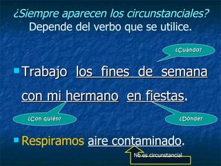 ¿Siempre aparecen los circunstanciales?
   Depende del verbo que se utilice.
                                           ¿Cuándo?



 Trabajo        los fines de semana
 con mi hermano en fiestas.
                   fiestas
   ¿Con quién?                               ¿Dónde?



 Respiramos      aire contaminado.
                          No es circunstancial
 