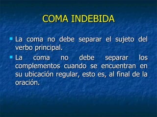 COMA INDEBIDA
   La coma no debe separar el sujeto del
    verbo principal.
   La    coma     no    debe    separar      los
    complementos cuando se encuentran en
    su ubicación regular, esto es, al final de la
    oración.
 