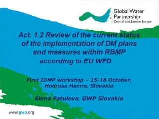 Act. 1.2 Review of the current status
of the implementation of DM plans
and measures within RBMP
according to EU WFD
First IDMP workshop – 15-16 October,
Hodrusa Hamre, Slovakia

Elena Fatulova, GWP Slovakia

 