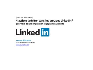(pour les débutants)
4 actions à éviter dans les groupes LinkedIn®
pour faire bonne impression et gagner en visibilité
Yassine AÏSSAOUI
Consultant SEO, Social Media
www.ya-graphic.com
 